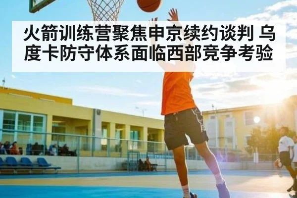 火箭训练营聚焦申京续约谈判 乌度卡防守体系面临西部竞争考验 | NG28